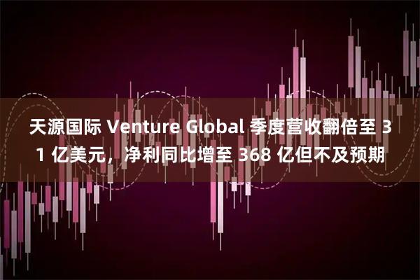 天源国际 Venture Global 季度营收翻倍至 31 亿美元,净利同比增至 368 亿但不及预期