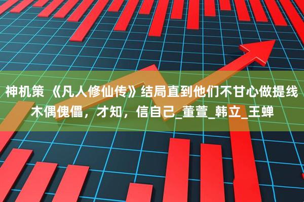 神机策 《凡人修仙传》结局直到他们不甘心做提线木偶傀儡，才知，信自己_董萱_韩立_王蝉