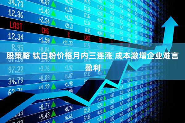 股策略 钛白粉价格月内三连涨 成本激增企业难言盈利