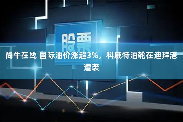 尚牛在线 国际油价涨超3%，科威特油轮在迪拜港遭袭