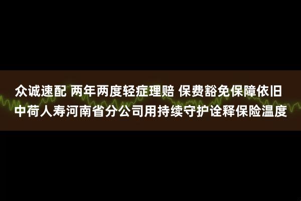 众诚速配 两年两度轻症理赔 保费豁免保障依旧 中荷人寿河南省分公司用持续守护诠释保险温度