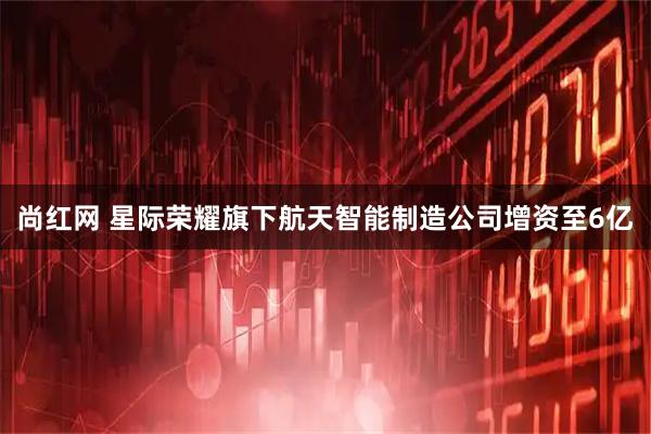 尚红网 星际荣耀旗下航天智能制造公司增资至6亿