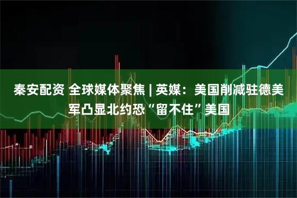 秦安配资 全球媒体聚焦 | 英媒：美国削减驻德美军凸显北约恐“留不住”美国