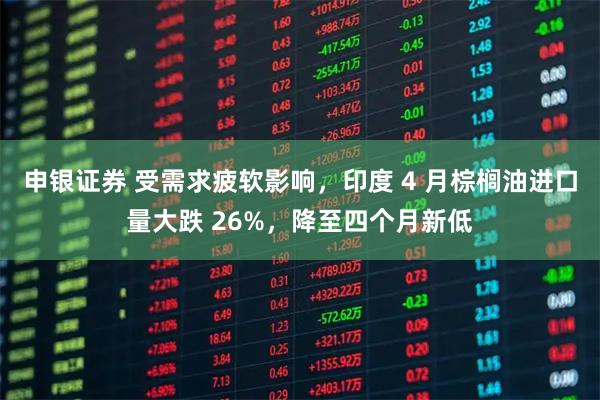 申银证券 受需求疲软影响，印度 4 月棕榈油进口量大跌 26%，降至四个月新低