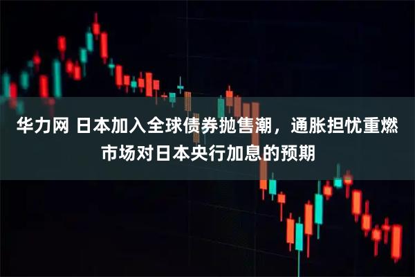 华力网 日本加入全球债券抛售潮，通胀担忧重燃市场对日本央行加息的预期