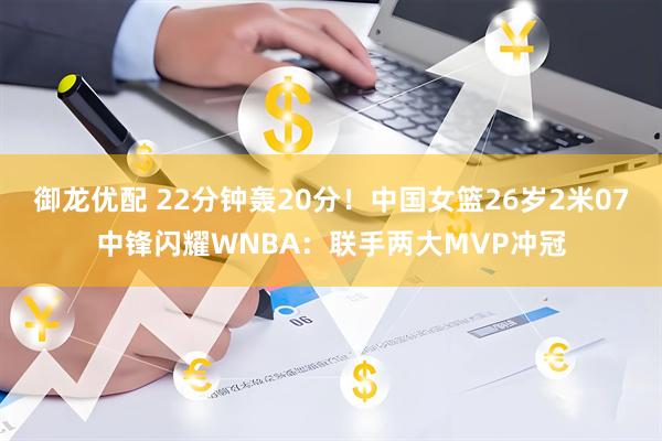 御龙优配 22分钟轰20分！中国女篮26岁2米07中锋闪耀WNBA：联手两大MVP冲冠