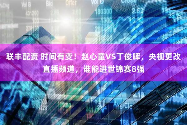 联丰配资 时间有变！赵心童VS丁俊晖，央视更改直播频道，谁能进世锦赛8强