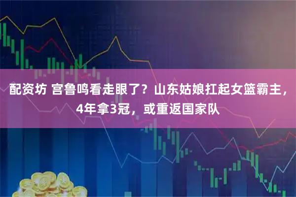 配资坊 宫鲁鸣看走眼了？山东姑娘扛起女篮霸主，4年拿3冠，或重返国家队