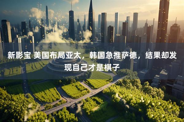 新影宝 美国布局亚太，韩国急推萨德，结果却发现自己才是棋子