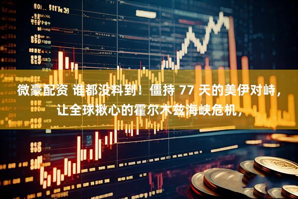 微豪配资 谁都没料到！僵持 77 天的美伊对峙，让全球揪心的霍尔木兹海峡危机，
