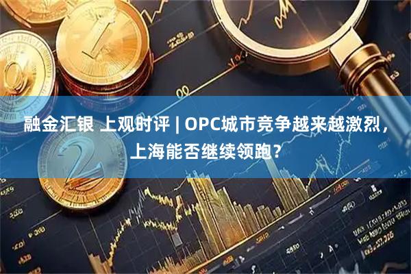 融金汇银 上观时评 | OPC城市竞争越来越激烈，上海能否继续领跑？