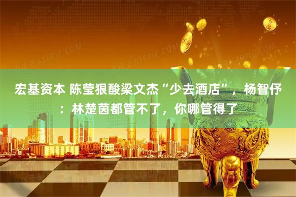 宏基资本 陈莹狠酸梁文杰“少去酒店”，杨智伃：林楚茵都管不了，你哪管得了