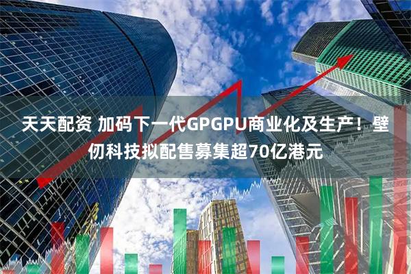 天天配资 加码下一代GPGPU商业化及生产！壁仞科技拟配售募集超70亿港元