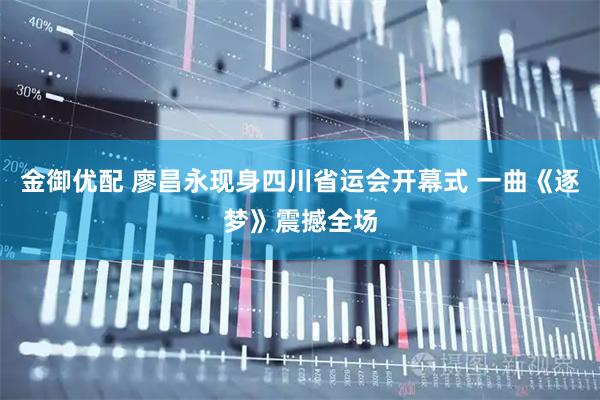 金御优配 廖昌永现身四川省运会开幕式 一曲《逐梦》震撼全场