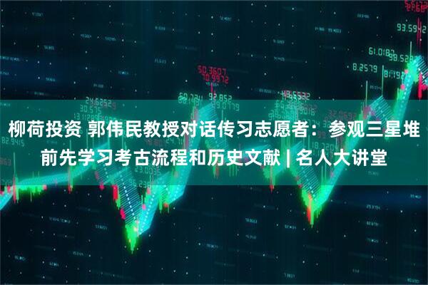 柳荷投资 郭伟民教授对话传习志愿者：参观三星堆前先学习考古流程和历史文献 | 名人大讲堂