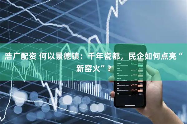 浩广配资 何以景德镇：千年瓷都，民企如何点亮“新窑火”？