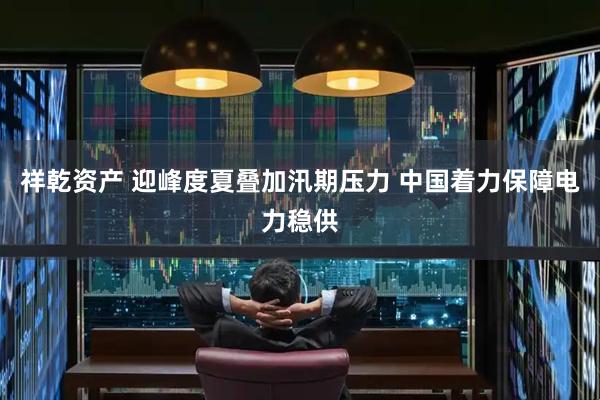 祥乾资产 迎峰度夏叠加汛期压力 中国着力保障电力稳供