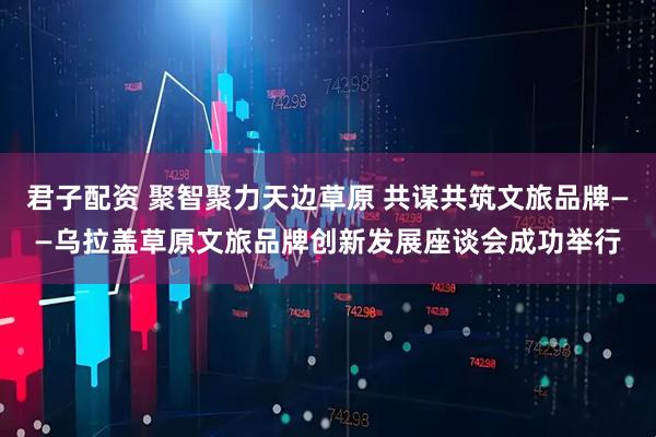 君子配资 聚智聚力天边草原 共谋共筑文旅品牌——乌拉盖草原文旅品牌创新发展座谈会成功举行
