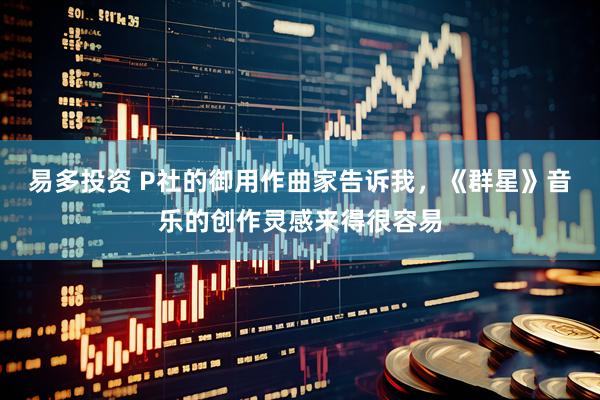 易多投资 P社的御用作曲家告诉我，《群星》音乐的创作灵感来得很容易