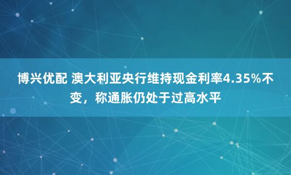 博兴优配 澳大利亚央行维持现金利率4.35%不变，称通胀仍处于过高水平